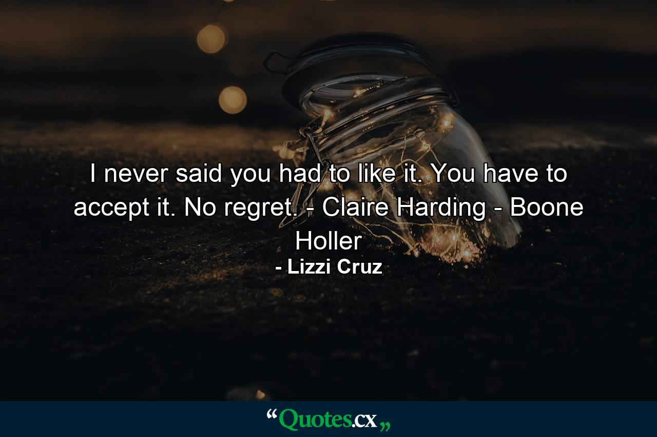 I never said you had to like it. You have to accept it. No regret. - Claire Harding - Boone Holler - Quote by Lizzi Cruz