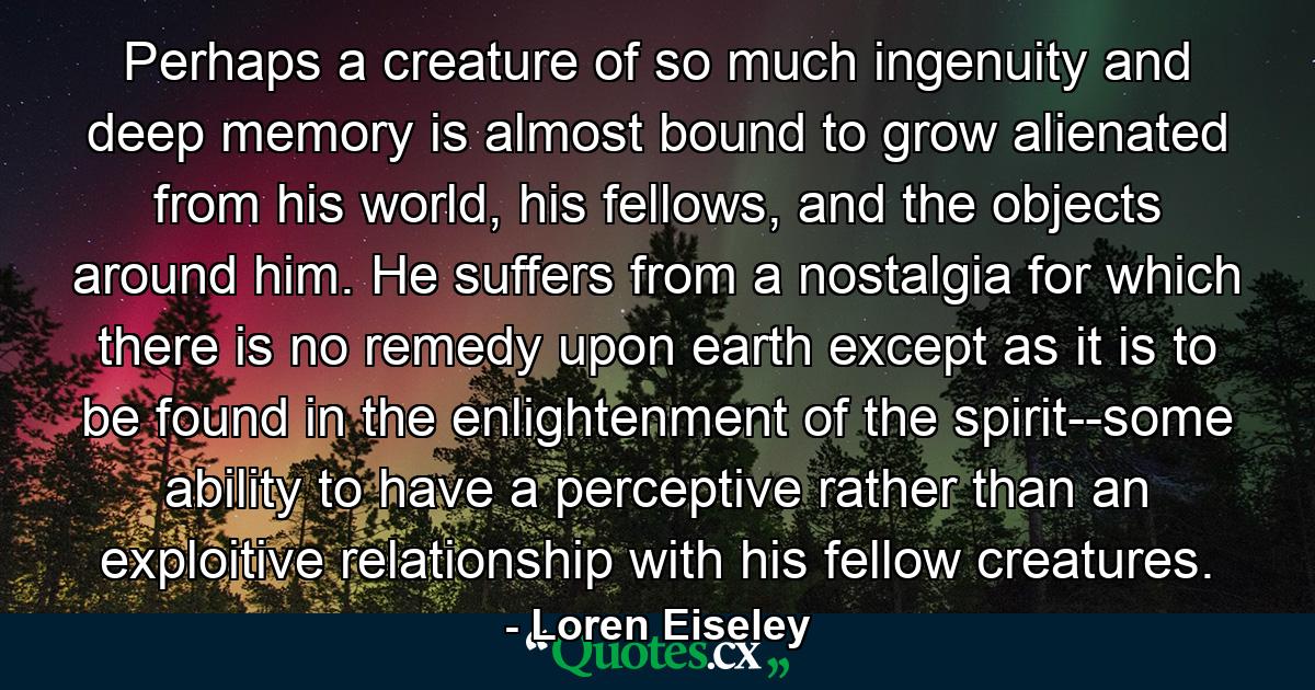 Perhaps a creature of so much ingenuity and deep memory is almost bound to grow alienated from his world, his fellows, and the objects around him. He suffers from a nostalgia for which there is no remedy upon earth except as it is to be found in the enlightenment of the spirit--some ability to have a perceptive rather than an exploitive relationship with his fellow creatures. - Quote by Loren Eiseley