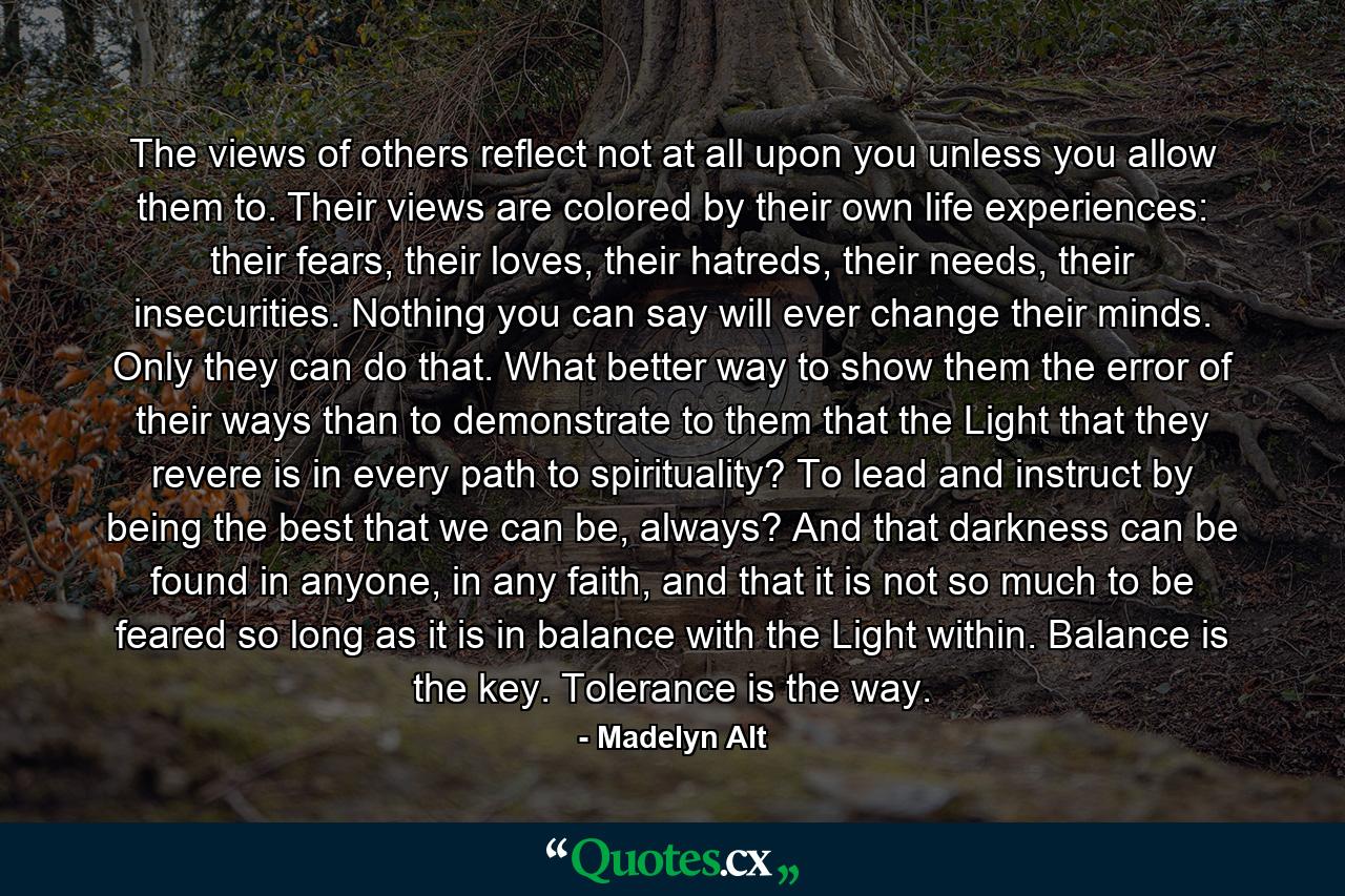 The views of others reflect not at all upon you unless you allow them to. Their views are colored by their own life experiences: their fears, their loves, their hatreds, their needs, their insecurities. Nothing you can say will ever change their minds. Only they can do that. What better way to show them the error of their ways than to demonstrate to them that the Light that they revere is in every path to spirituality? To lead and instruct by being the best that we can be, always? And that darkness can be found in anyone, in any faith, and that it is not so much to be feared so long as it is in balance with the Light within. Balance is the key. Tolerance is the way. - Quote by Madelyn Alt