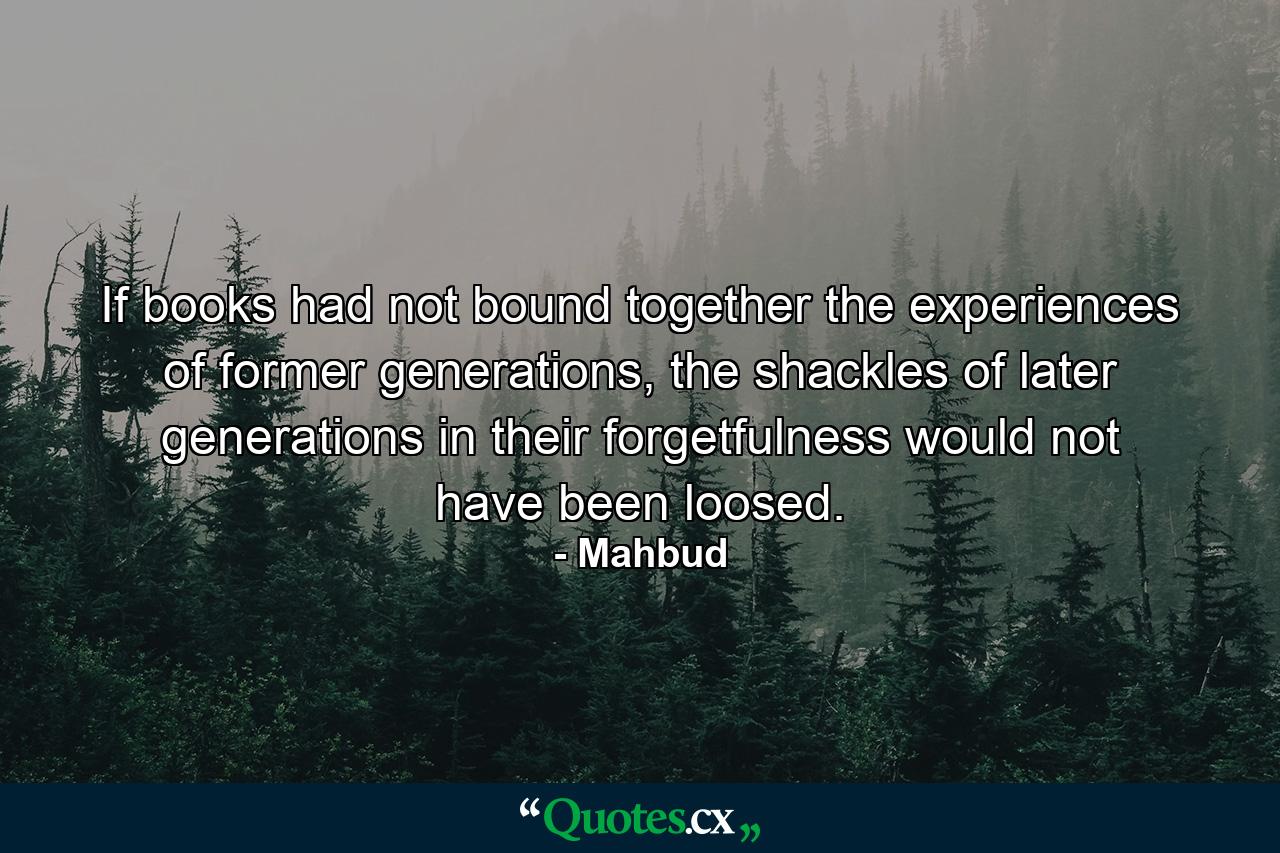 If books had not bound together the experiences of former generations, the shackles of later generations in their forgetfulness would not have been loosed. - Quote by Mahbud