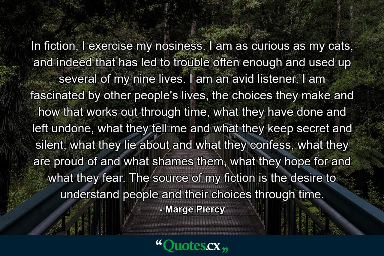 In fiction, I exercise my nosiness. I am as curious as my cats, and indeed that has led to trouble often enough and used up several of my nine lives. I am an avid listener. I am fascinated by other people's lives, the choices they make and how that works out through time, what they have done and left undone, what they tell me and what they keep secret and silent, what they lie about and what they confess, what they are proud of and what shames them, what they hope for and what they fear. The source of my fiction is the desire to understand people and their choices through time. - Quote by Marge Piercy