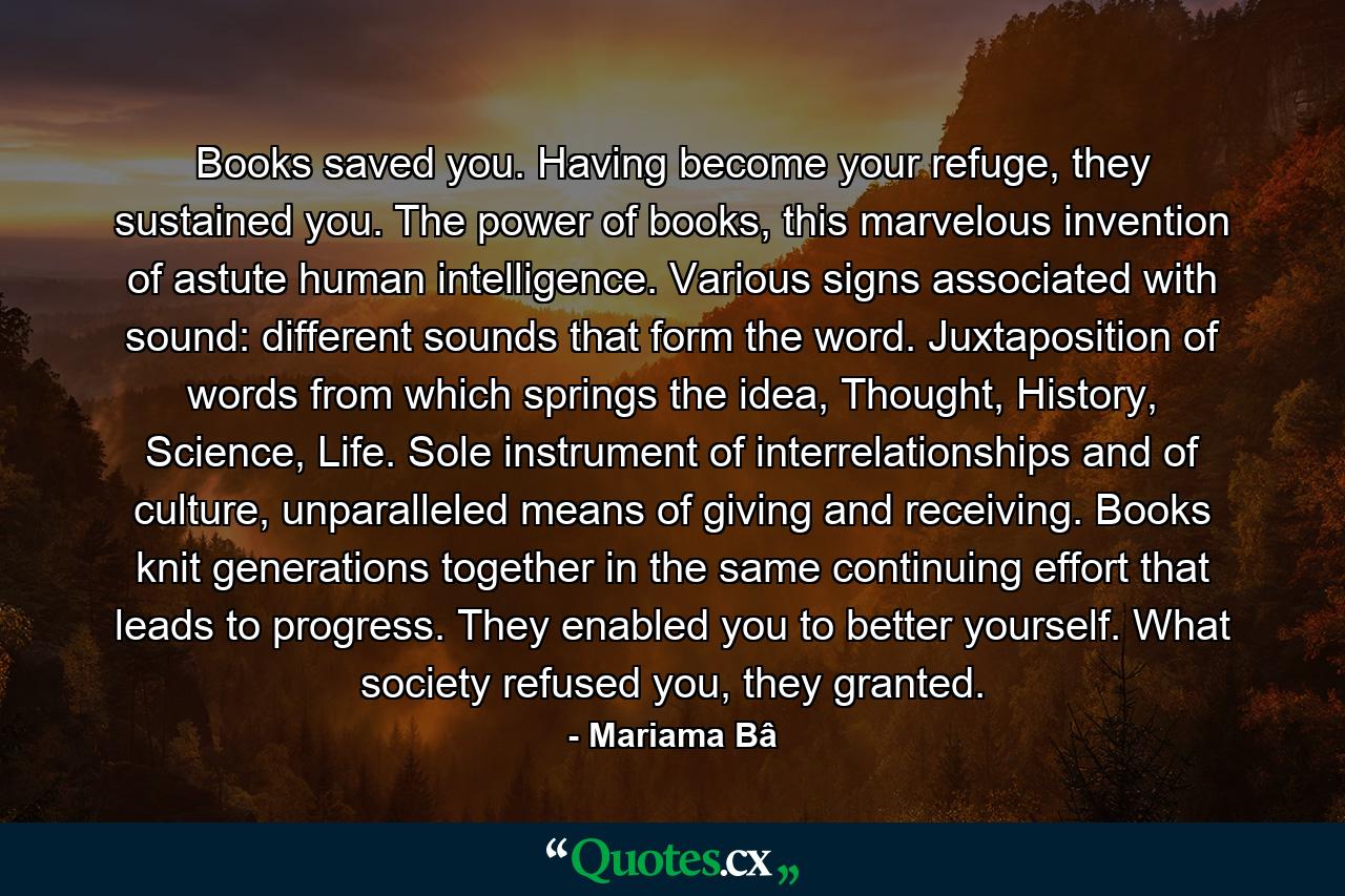 Books saved you. Having become your refuge, they sustained you. The power of books, this marvelous invention of astute human intelligence. Various signs associated with sound: different sounds that form the word. Juxtaposition of words from which springs the idea, Thought, History, Science, Life. Sole instrument of interrelationships and of culture, unparalleled means of giving and receiving. Books knit generations together in the same continuing effort that leads to progress. They enabled you to better yourself. What society refused you, they granted. - Quote by Mariama Bâ