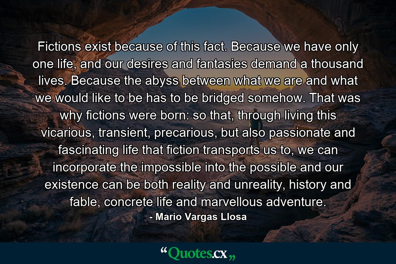 Fictions exist because of this fact. Because we have only one life, and our desires and fantasies demand a thousand lives. Because the abyss between what we are and what we would like to be has to be bridged somehow. That was why fictions were born: so that, through living this vicarious, transient, precarious, but also passionate and fascinating life that fiction transports us to, we can incorporate the impossible into the possible and our existence can be both reality and unreality, history and fable, concrete life and marvellous adventure. - Quote by Mario Vargas Llosa