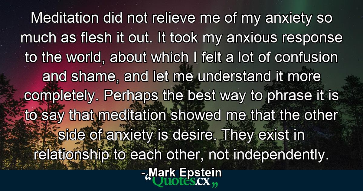 Meditation did not relieve me of my anxiety so much as flesh it out. It took my anxious response to the world, about which I felt a lot of confusion and shame, and let me understand it more completely. Perhaps the best way to phrase it is to say that meditation showed me that the other side of anxiety is desire. They exist in relationship to each other, not independently. - Quote by Mark Epstein