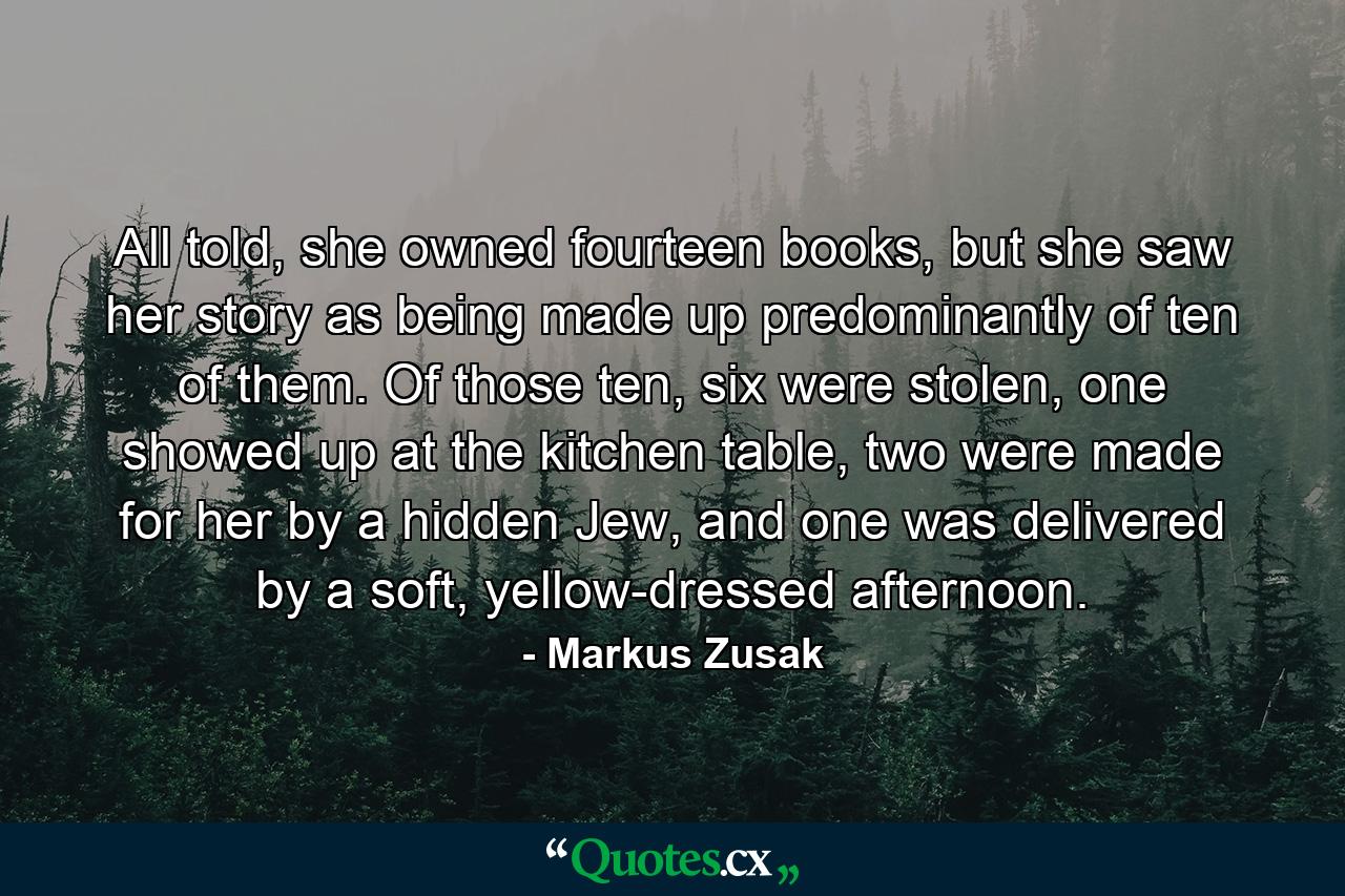 All told, she owned fourteen books, but she saw her story as being made up predominantly of ten of them. Of those ten, six were stolen, one showed up at the kitchen table, two were made for her by a hidden Jew, and one was delivered by a soft, yellow-dressed afternoon. - Quote by Markus Zusak