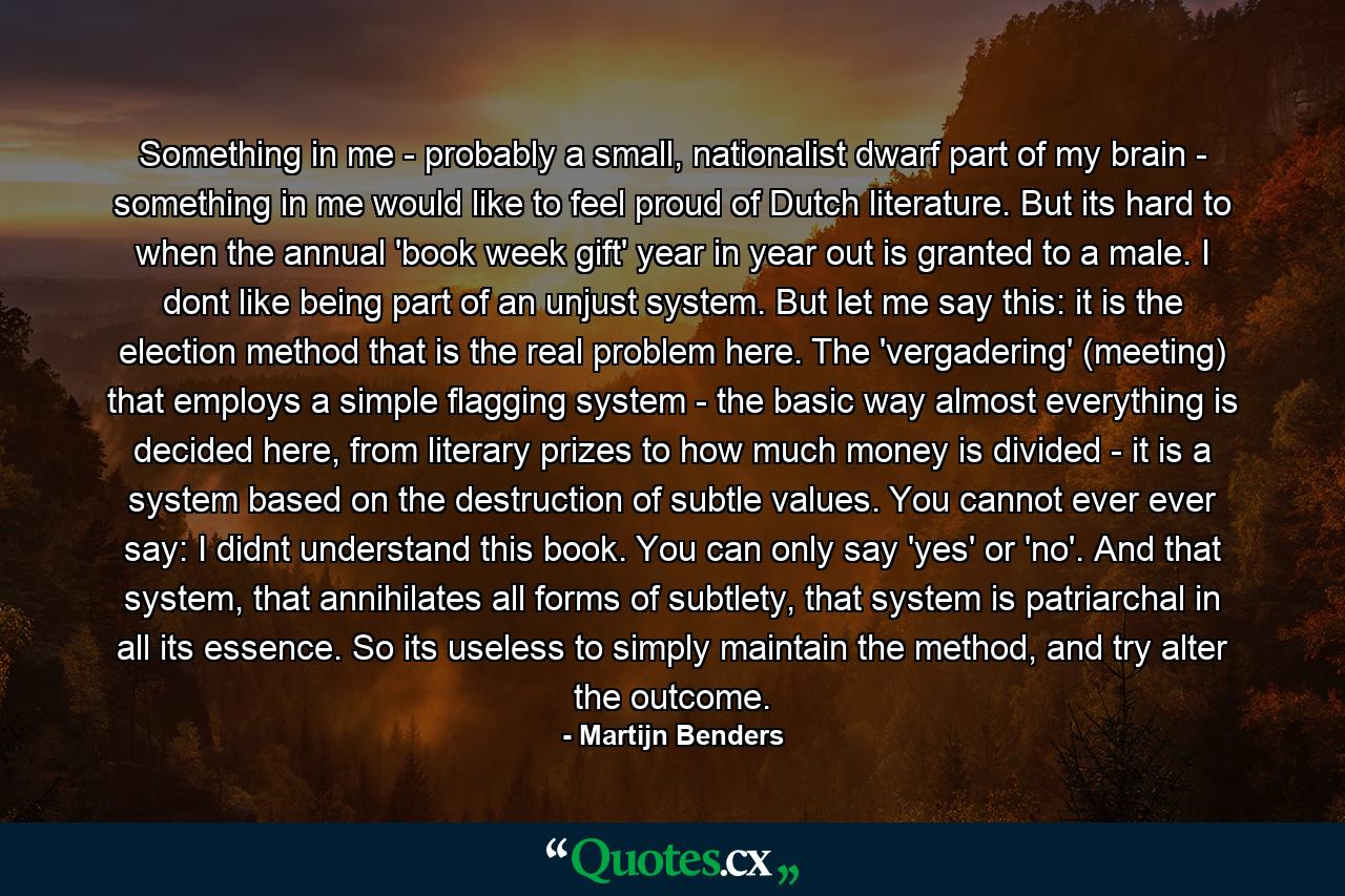Something in me - probably a small, nationalist dwarf part of my brain - something in me would like to feel proud of Dutch literature. But its hard to when the annual 'book week gift' year in year out is granted to a male. I dont like being part of an unjust system. But let me say this: it is the election method that is the real problem here. The 'vergadering' (meeting) that employs a simple flagging system - the basic way almost everything is decided here, from literary prizes to how much money is divided - it is a system based on the destruction of subtle values. You cannot ever ever say: I didnt understand this book. You can only say 'yes' or 'no'. And that system, that annihilates all forms of subtlety, that system is patriarchal in all its essence. So its useless to simply maintain the method, and try alter the outcome. - Quote by Martijn Benders