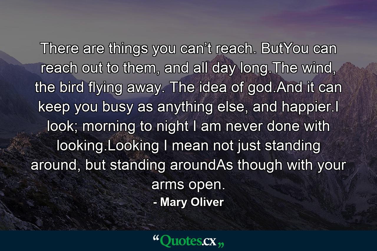 There are things you can’t reach. ButYou can reach out to them, and all day long.The wind, the bird flying away. The idea of god.And it can keep you busy as anything else, and happier.I look; morning to night I am never done with looking.Looking I mean not just standing around, but standing aroundAs though with your arms open. - Quote by Mary Oliver