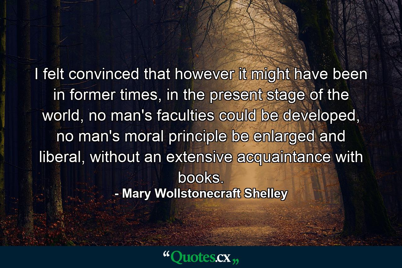 I felt convinced that however it might have been in former times, in the present stage of the world, no man's faculties could be developed, no man's moral principle be enlarged and liberal, without an extensive acquaintance with books. - Quote by Mary Wollstonecraft Shelley