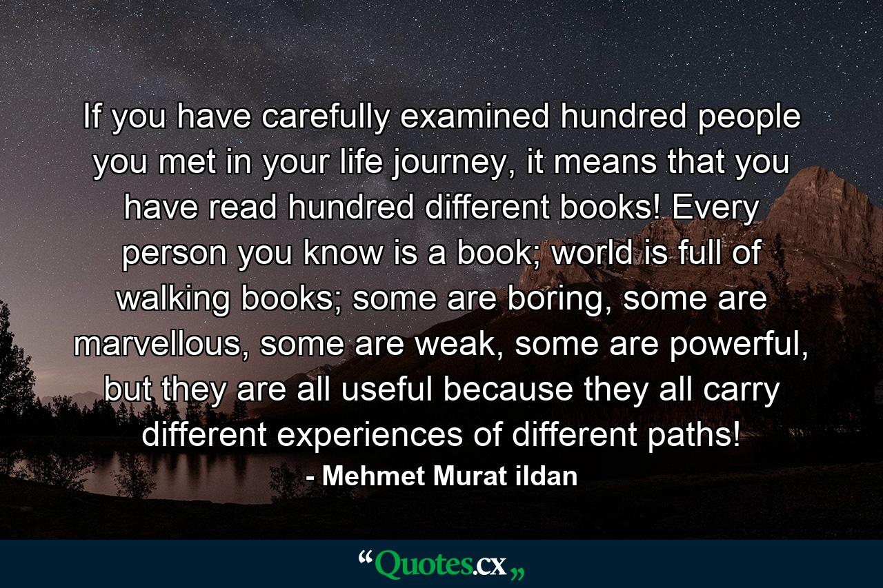 If you have carefully examined hundred people you met in your life journey, it means that you have read hundred different books! Every person you know is a book; world is full of walking books; some are boring, some are marvellous, some are weak, some are powerful, but they are all useful because they all carry different experiences of different paths! - Quote by Mehmet Murat ildan