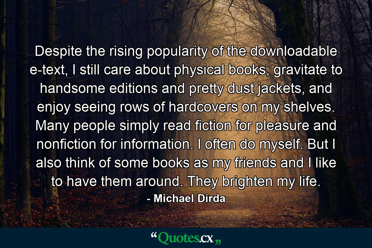 Despite the rising popularity of the downloadable e-text, I still care about physical books, gravitate to handsome editions and pretty dust jackets, and enjoy seeing rows of hardcovers on my shelves. Many people simply read fiction for pleasure and nonfiction for information. I often do myself. But I also think of some books as my friends and I like to have them around. They brighten my life. - Quote by Michael Dirda