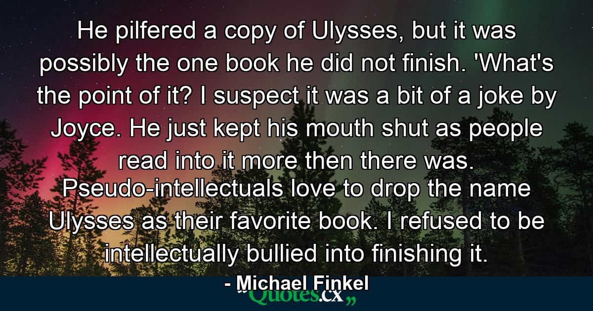 He pilfered a copy of Ulysses, but it was possibly the one book he did not finish. 'What's the point of it? I suspect it was a bit of a joke by Joyce. He just kept his mouth shut as people read into it more then there was. Pseudo-intellectuals love to drop the name Ulysses as their favorite book. I refused to be intellectually bullied into finishing it. - Quote by Michael Finkel