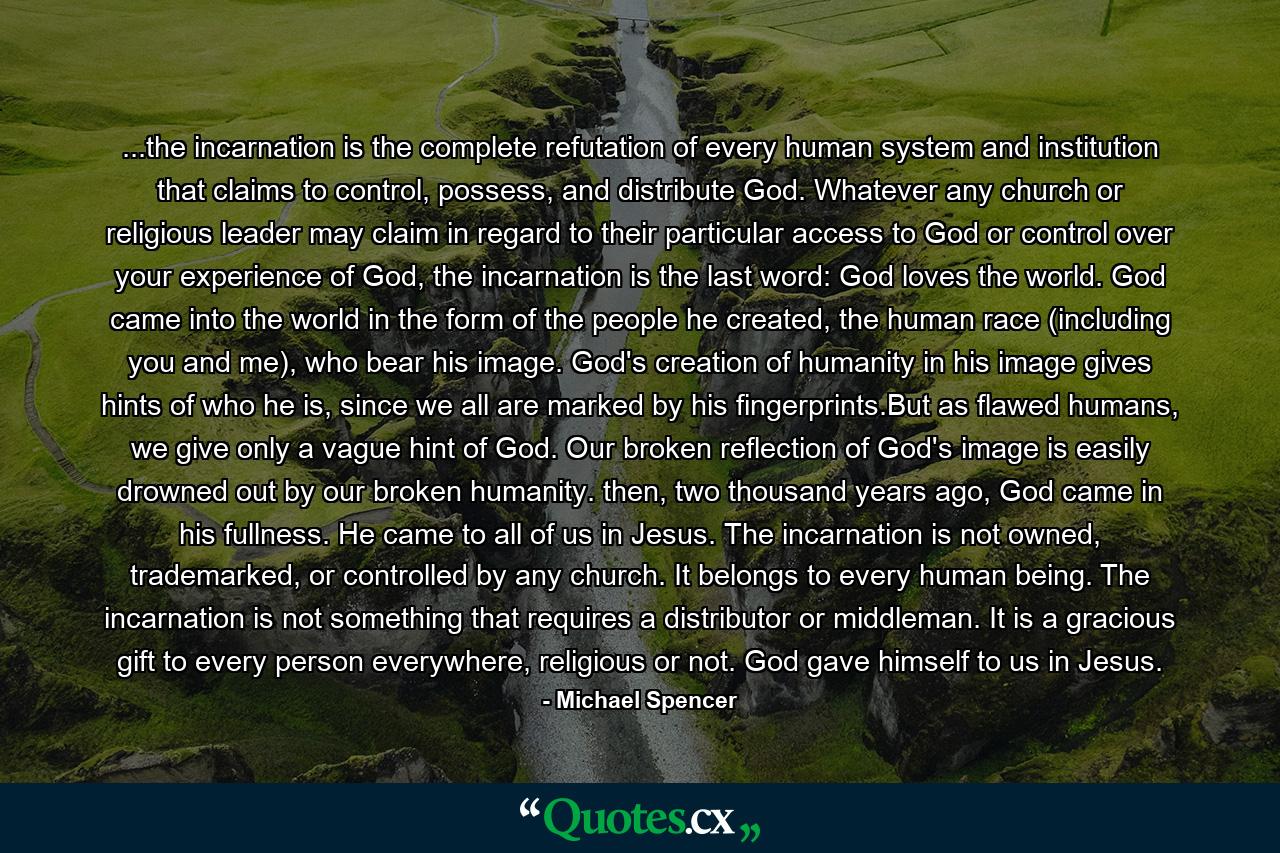 ...the incarnation is the complete refutation of every human system and institution that claims to control, possess, and distribute God. Whatever any church or religious leader may claim in regard to their particular access to God or control over your experience of God, the incarnation is the last word: God loves the world. God came into the world in the form of the people he created, the human race (including you and me), who bear his image. God's creation of humanity in his image gives hints of who he is, since we all are marked by his fingerprints.But as flawed humans, we give only a vague hint of God. Our broken reflection of God's image is easily drowned out by our broken humanity. then, two thousand years ago, God came in his fullness. He came to all of us in Jesus. The incarnation is not owned, trademarked, or controlled by any church. It belongs to every human being. The incarnation is not something that requires a distributor or middleman. It is a gracious gift to every person everywhere, religious or not. God gave himself to us in Jesus. - Quote by Michael Spencer