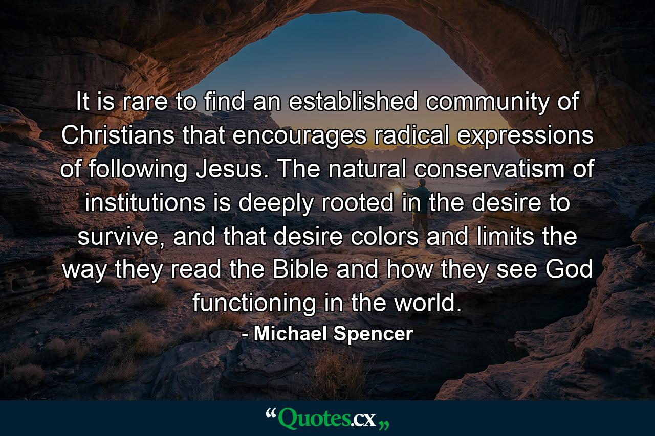 It is rare to find an established community of Christians that encourages radical expressions of following Jesus. The natural conservatism of institutions is deeply rooted in the desire to survive, and that desire colors and limits the way they read the Bible and how they see God functioning in the world. - Quote by Michael Spencer