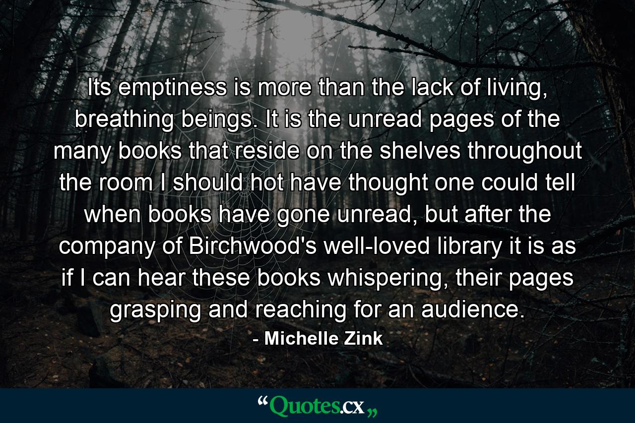 Its emptiness is more than the lack of living, breathing beings. It is the unread pages of the many books that reside on the shelves throughout the room I should hot have thought one could tell when books have gone unread, but after the company of Birchwood's well-loved library it is as if I can hear these books whispering, their pages grasping and reaching for an audience. - Quote by Michelle Zink