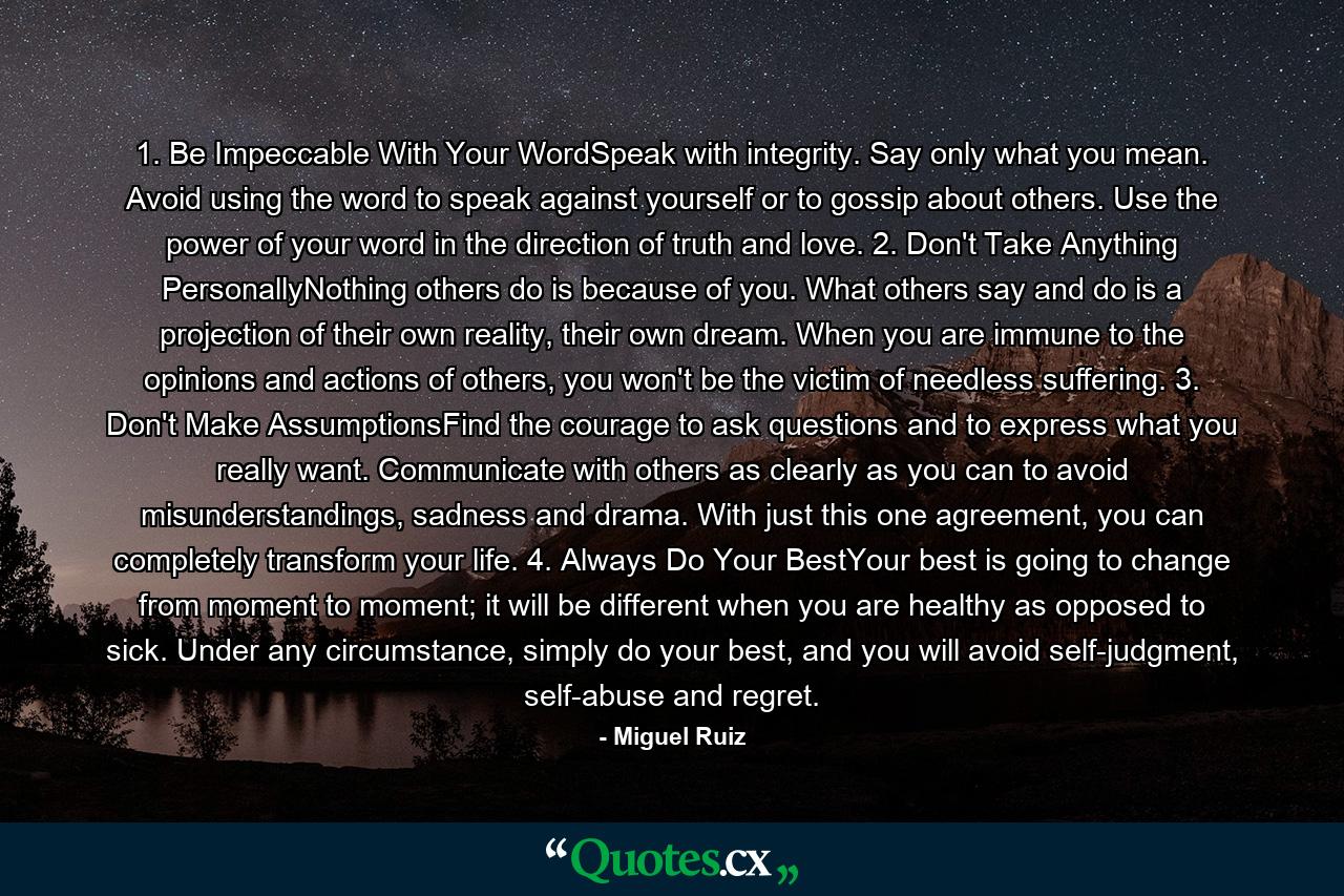 1. Be Impeccable With Your WordSpeak with integrity. Say only what you mean. Avoid using the word to speak against yourself or to gossip about others. Use the power of your word in the direction of truth and love. 2. Don't Take Anything PersonallyNothing others do is because of you. What others say and do is a projection of their own reality, their own dream. When you are immune to the opinions and actions of others, you won't be the victim of needless suffering. 3. Don't Make AssumptionsFind the courage to ask questions and to express what you really want. Communicate with others as clearly as you can to avoid misunderstandings, sadness and drama. With just this one agreement, you can completely transform your life. 4. Always Do Your BestYour best is going to change from moment to moment; it will be different when you are healthy as opposed to sick. Under any circumstance, simply do your best, and you will avoid self-judgment, self-abuse and regret. - Quote by Miguel Ruiz