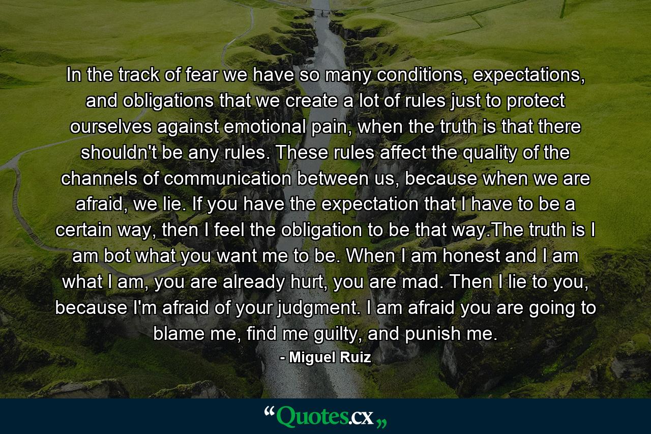 In the track of fear we have so many conditions, expectations, and obligations that we create a lot of rules just to protect ourselves against emotional pain, when the truth is that there shouldn't be any rules. These rules affect the quality of the channels of communication between us, because when we are afraid, we lie. If you have the expectation that I have to be a certain way, then I feel the obligation to be that way.The truth is I am bot what you want me to be. When I am honest and I am what I am, you are already hurt, you are mad. Then I lie to you, because I'm afraid of your judgment. I am afraid you are going to blame me, find me guilty, and punish me. - Quote by Miguel Ruiz