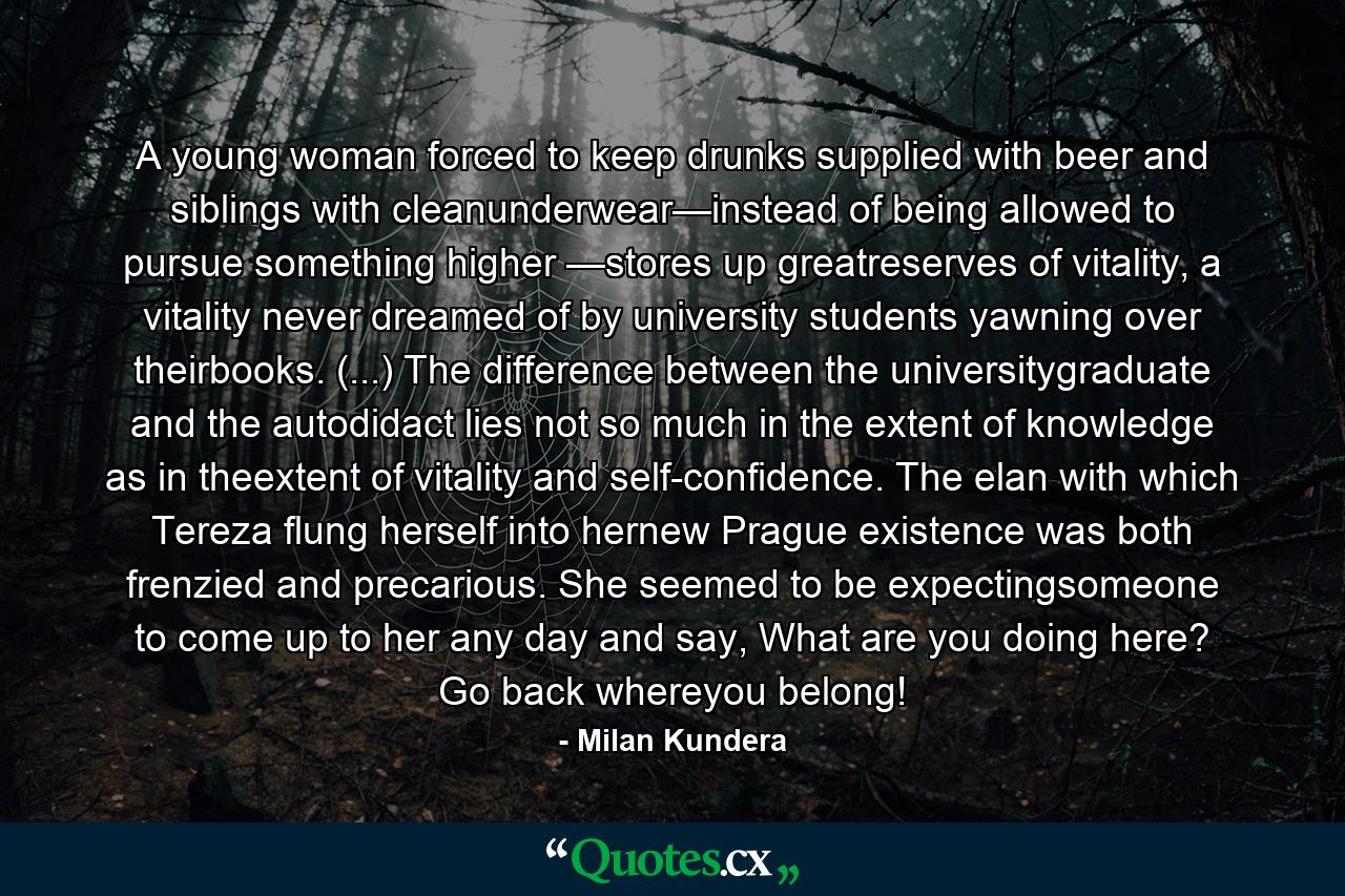 A young woman forced to keep drunks supplied with beer and siblings with cleanunderwear—instead of being allowed to pursue something higher —stores up greatreserves of vitality, a vitality never dreamed of by university students yawning over theirbooks. (...) The difference between the universitygraduate and the autodidact lies not so much in the extent of knowledge as in theextent of vitality and self-confidence. The elan with which Tereza flung herself into hernew Prague existence was both frenzied and precarious. She seemed to be expectingsomeone to come up to her any day and say, What are you doing here? Go back whereyou belong! - Quote by Milan Kundera