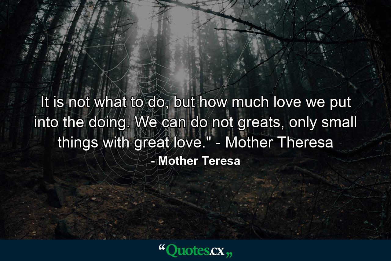 It is not what to do, but how much love we put into the doing. We can do not greats, only small things with great love.