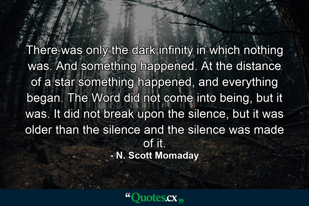 There was only the dark infinity in which nothing was. And something happened. At the distance of a star something happened, and everything began. The Word did not come into being, but it was. It did not break upon the silence, but it was older than the silence and the silence was made of it. - Quote by N. Scott Momaday