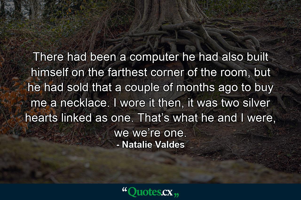 There had been a computer he had also built himself on the farthest corner of the room, but he had sold that a couple of months ago to buy me a necklace. I wore it then, it was two silver hearts linked as one. That’s what he and I were, we we’re one. - Quote by Natalie Valdes