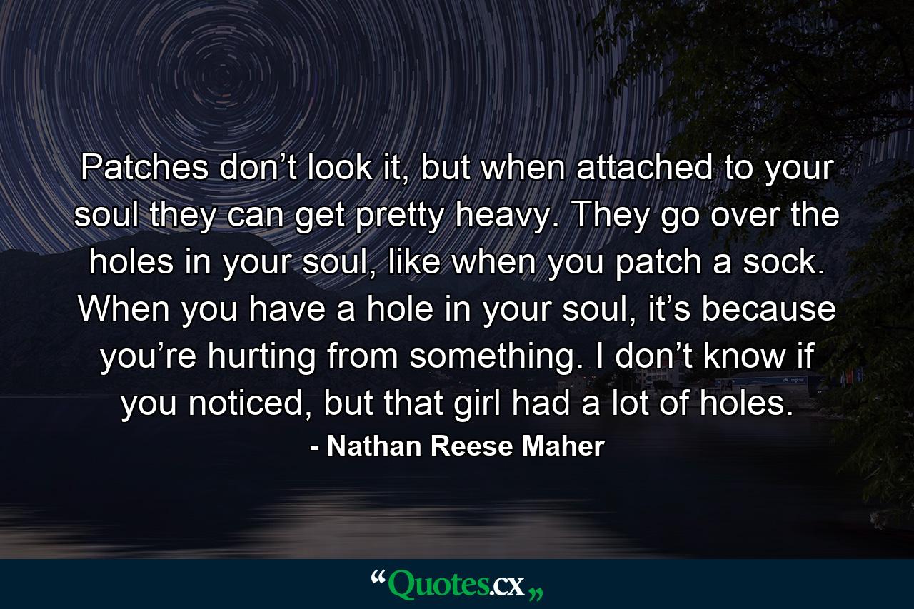 Patches don’t look it, but when attached to your soul they can get pretty heavy. They go over the holes in your soul, like when you patch a sock. When you have a hole in your soul, it’s because you’re hurting from something. I don’t know if you noticed, but that girl had a lot of holes. - Quote by Nathan Reese Maher