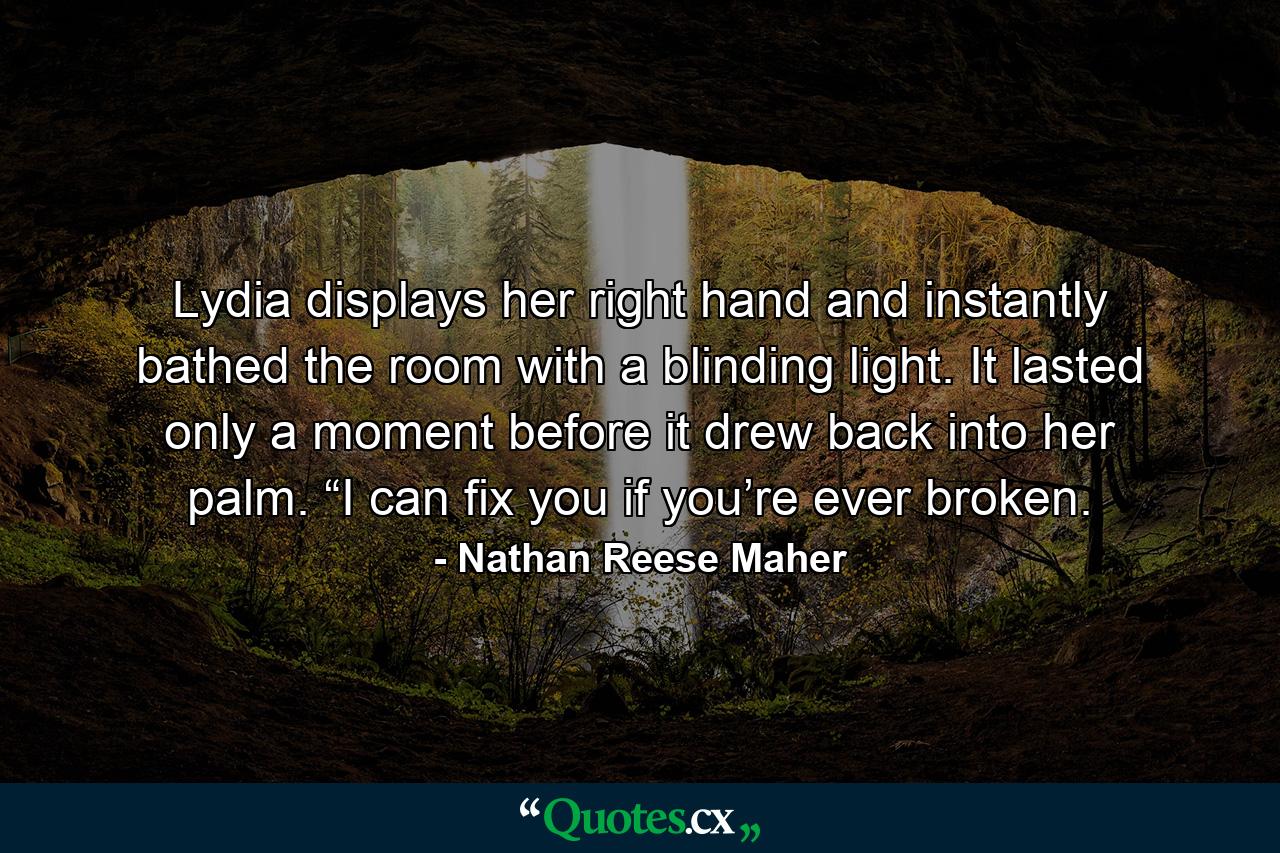 Lydia displays her right hand and instantly bathed the room with a blinding light. It lasted only a moment before it drew back into her palm. “I can fix you if you’re ever broken. - Quote by Nathan Reese Maher