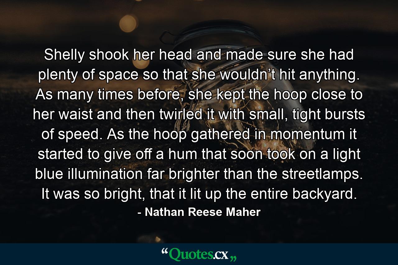 Shelly shook her head and made sure she had plenty of space so that she wouldn’t hit anything. As many times before, she kept the hoop close to her waist and then twirled it with small, tight bursts of speed. As the hoop gathered in momentum it started to give off a hum that soon took on a light blue illumination far brighter than the streetlamps. It was so bright, that it lit up the entire backyard. - Quote by Nathan Reese Maher