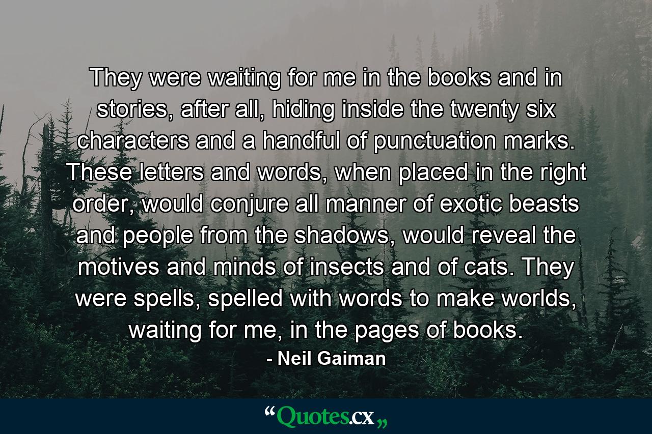 They were waiting for me in the books and in stories, after all, hiding inside the twenty six characters and a handful of punctuation marks. These letters and words, when placed in the right order, would conjure all manner of exotic beasts and people from the shadows, would reveal the motives and minds of insects and of cats. They were spells, spelled with words to make worlds, waiting for me, in the pages of books. - Quote by Neil Gaiman