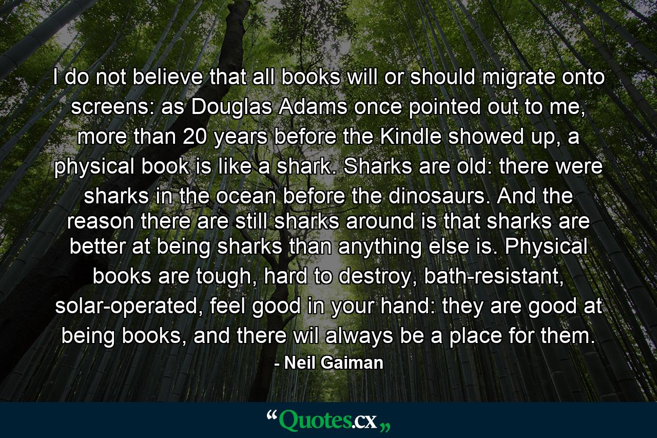 I do not believe that all books will or should migrate onto screens: as Douglas Adams once pointed out to me, more than 20 years before the Kindle showed up, a physical book is like a shark. Sharks are old: there were sharks in the ocean before the dinosaurs. And the reason there are still sharks around is that sharks are better at being sharks than anything else is. Physical books are tough, hard to destroy, bath-resistant, solar-operated, feel good in your hand: they are good at being books, and there wil always be a place for them. - Quote by Neil Gaiman