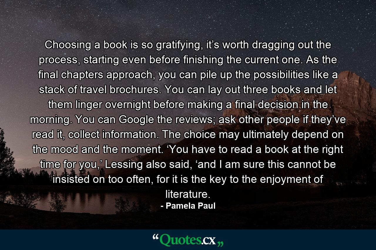 Choosing a book is so gratifying, it’s worth dragging out the process, starting even before finishing the current one. As the final chapters approach, you can pile up the possibilities like a stack of travel brochures. You can lay out three books and let them linger overnight before making a final decision in the morning. You can Google the reviews; ask other people if they’ve read it, collect information. The choice may ultimately depend on the mood and the moment. ‘You have to read a book at the right time for you,’ Lessing also said, ‘and I am sure this cannot be insisted on too often, for it is the key to the enjoyment of literature. - Quote by Pamela Paul