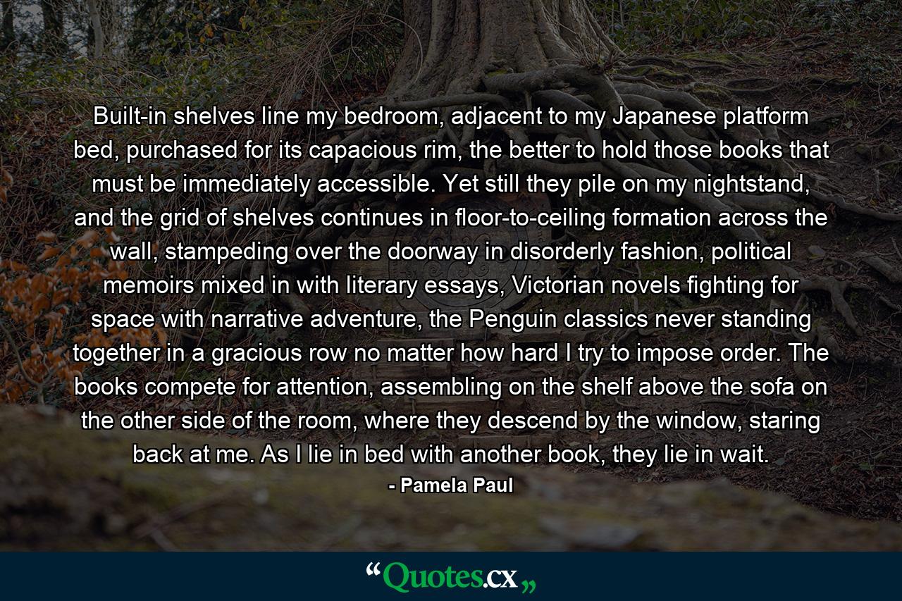 Built-in shelves line my bedroom, adjacent to my Japanese platform bed, purchased for its capacious rim, the better to hold those books that must be immediately accessible. Yet still they pile on my nightstand, and the grid of shelves continues in floor-to-ceiling formation across the wall, stampeding over the doorway in disorderly fashion, political memoirs mixed in with literary essays, Victorian novels fighting for space with narrative adventure, the Penguin classics never standing together in a gracious row no matter how hard I try to impose order. The books compete for attention, assembling on the shelf above the sofa on the other side of the room, where they descend by the window, staring back at me. As I lie in bed with another book, they lie in wait. - Quote by Pamela Paul