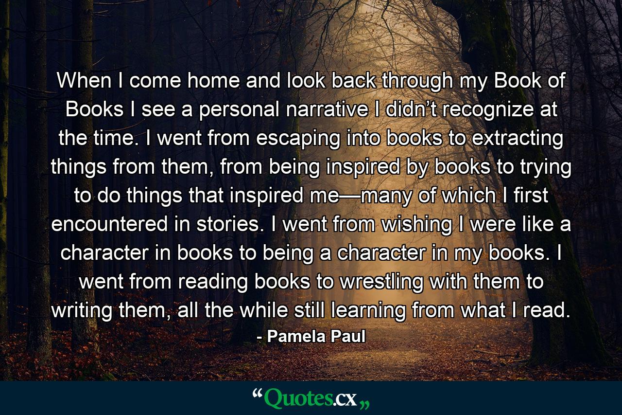 When I come home and look back through my Book of Books I see a personal narrative I didn’t recognize at the time. I went from escaping into books to extracting things from them, from being inspired by books to trying to do things that inspired me—many of which I first encountered in stories. I went from wishing I were like a character in books to being a character in my books. I went from reading books to wrestling with them to writing them, all the while still learning from what I read. - Quote by Pamela Paul