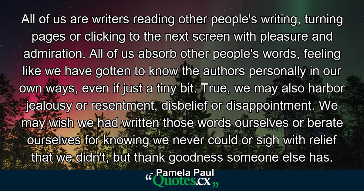 All of us are writers reading other people's writing, turning pages or clicking to the next screen with pleasure and admiration. All of us absorb other people's words, feeling like we have gotten to know the authors personally in our own ways, even if just a tiny bit. True, we may also harbor jealousy or resentment, disbelief or disappointment. We may wish we had written those words ourselves or berate ourselves for knowing we never could or sigh with relief that we didn't, but thank goodness someone else has. - Quote by Pamela Paul