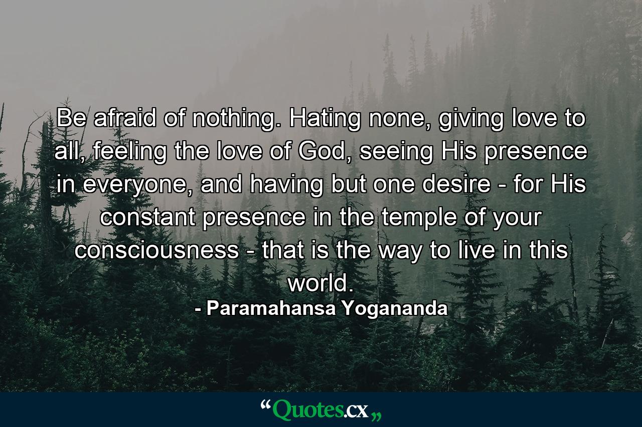 Be afraid of nothing. Hating none, giving love to all, feeling the love of God, seeing His presence in everyone, and having but one desire - for His constant presence in the temple of your consciousness - that is the way to live in this world. - Quote by Paramahansa Yogananda