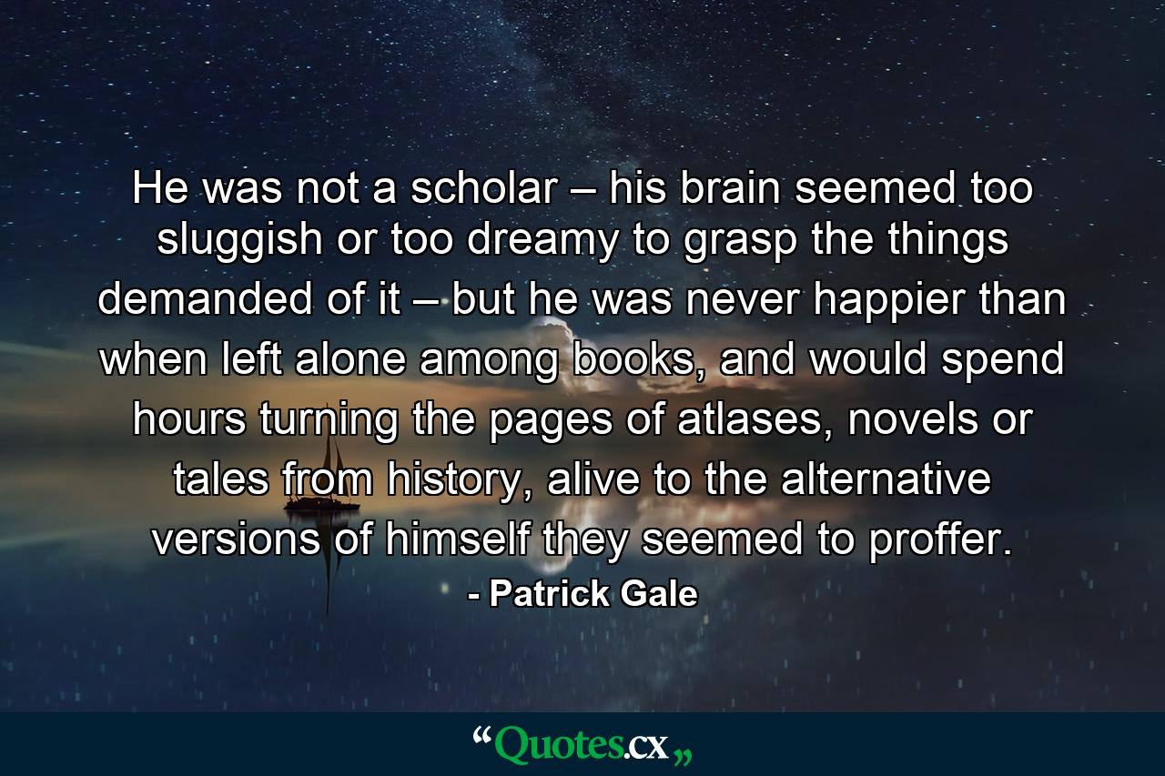 He was not a scholar – his brain seemed too sluggish or too dreamy to grasp the things demanded of it – but he was never happier than when left alone among books, and would spend hours turning the pages of atlases, novels or tales from history, alive to the alternative versions of himself they seemed to proffer. - Quote by Patrick Gale