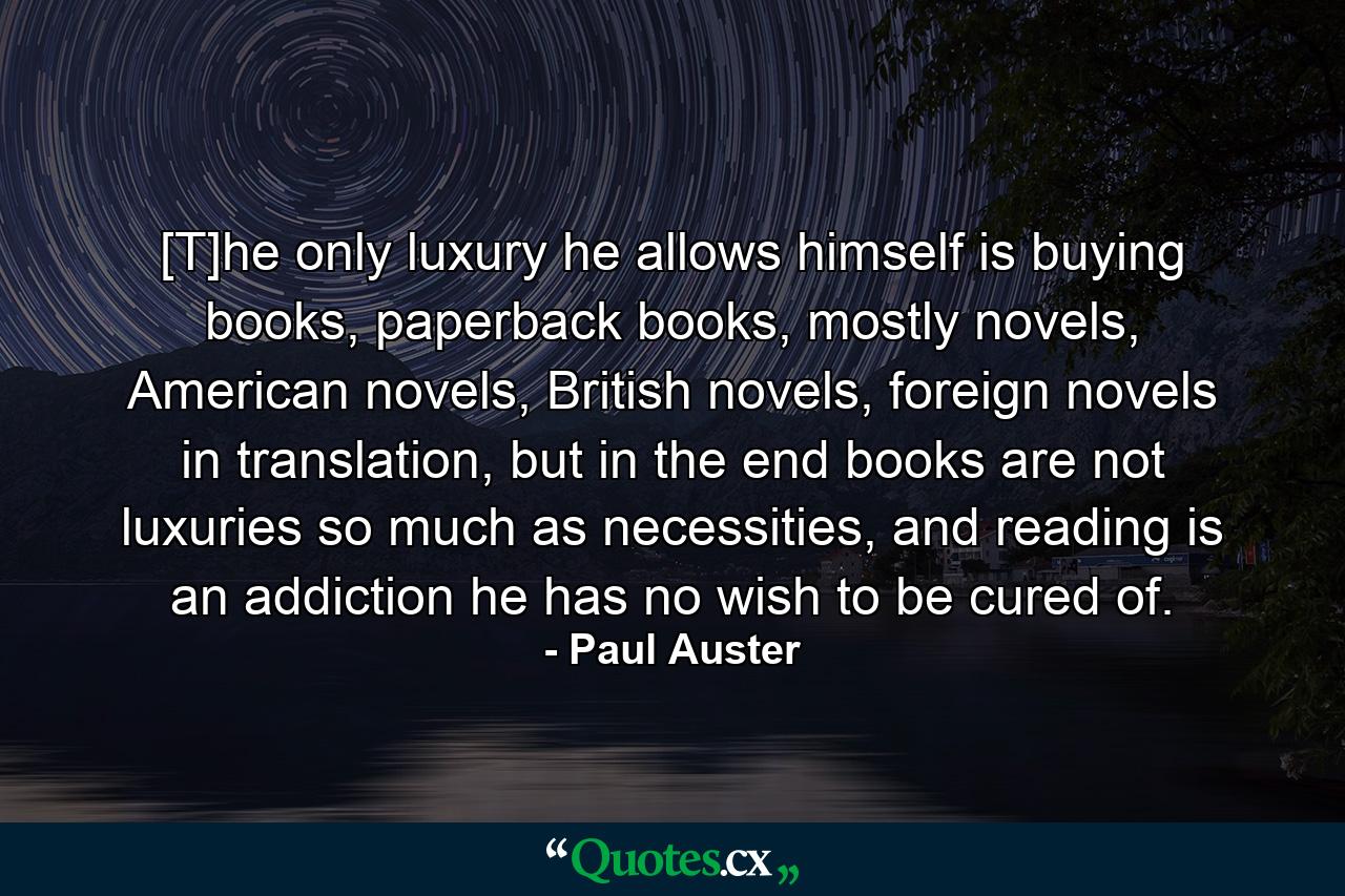 [T]he only luxury he allows himself is buying books, paperback books, mostly novels, American novels, British novels, foreign novels in translation, but in the end books are not luxuries so much as necessities, and reading is an addiction he has no wish to be cured of. - Quote by Paul Auster