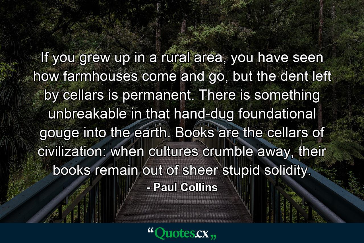 If you grew up in a rural area, you have seen how farmhouses come and go, but the dent left by cellars is permanent. There is something unbreakable in that hand-dug foundational gouge into the earth. Books are the cellars of civilization: when cultures crumble away, their books remain out of sheer stupid solidity. - Quote by Paul Collins