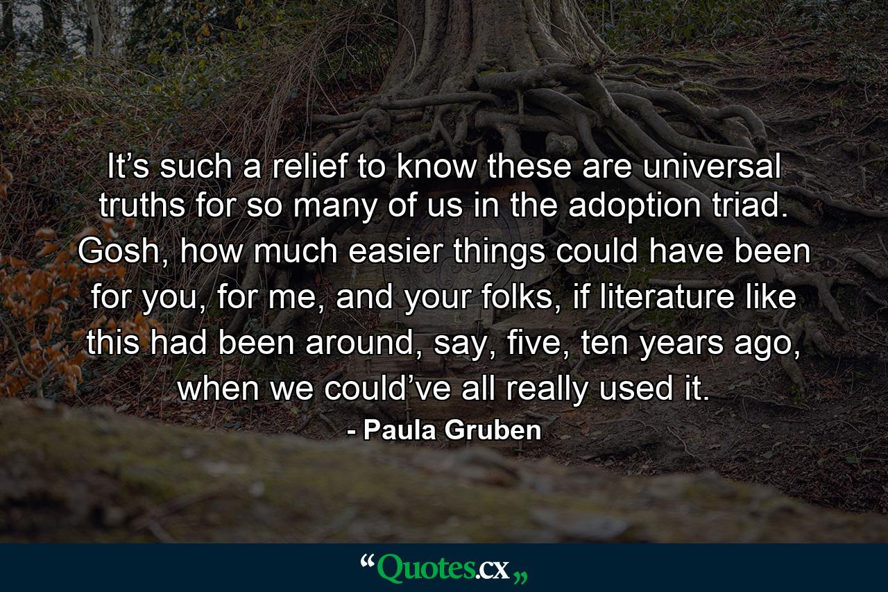 It’s such a relief to know these are universal truths for so many of us in the adoption triad. Gosh, how much easier things could have been for you, for me, and your folks, if literature like this had been around, say, five, ten years ago, when we could’ve all really used it. - Quote by Paula Gruben