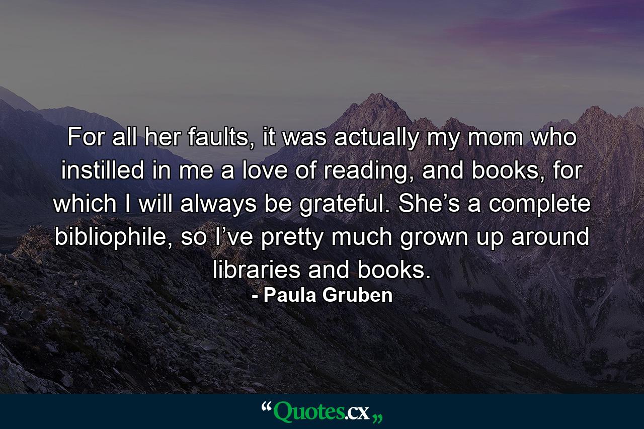 For all her faults, it was actually my mom who instilled in me a love of reading, and books, for which I will always be grateful. She’s a complete bibliophile, so I’ve pretty much grown up around libraries and books. - Quote by Paula Gruben