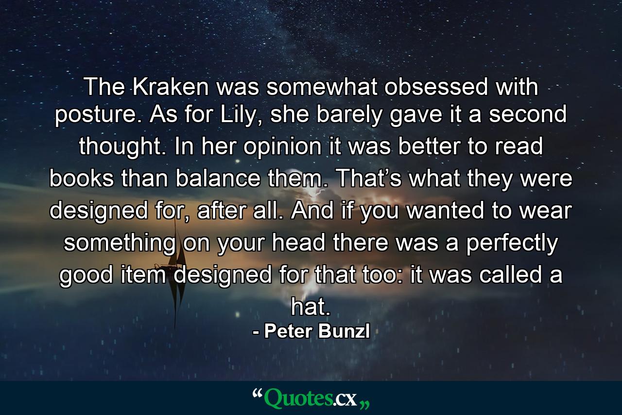 The Kraken was somewhat obsessed with posture. As for Lily, she barely gave it a second thought. In her opinion it was better to read books than balance them. That’s what they were designed for, after all. And if you wanted to wear something on your head there was a perfectly good item designed for that too: it was called a hat. - Quote by Peter Bunzl