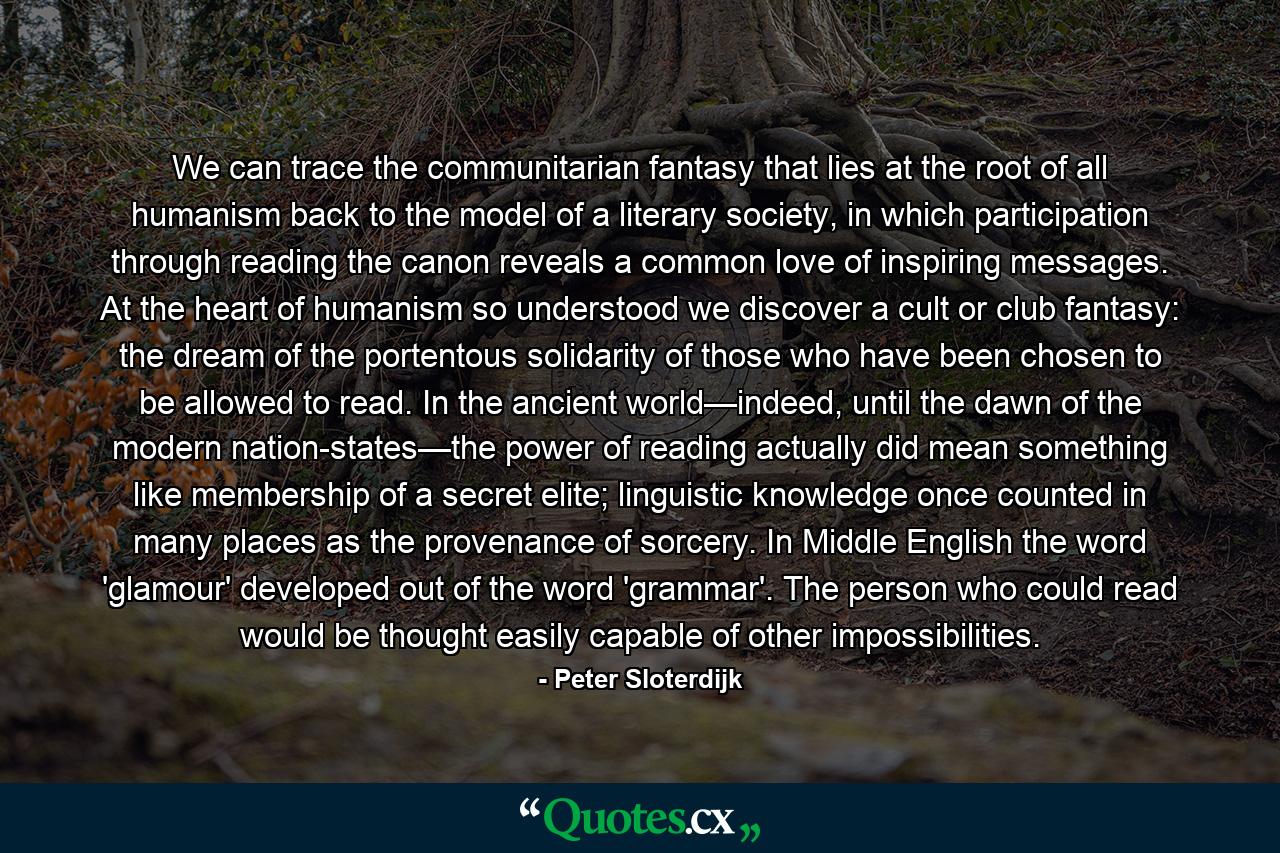 We can trace the communitarian fantasy that lies at the root of all humanism back to the model of a literary society, in which participation through reading the canon reveals a common love of inspiring messages. At the heart of humanism so understood we discover a cult or club fantasy: the dream of the portentous solidarity of those who have been chosen to be allowed to read. In the ancient world—indeed, until the dawn of the modern nation-states—the power of reading actually did mean something like membership of a secret elite; linguistic knowledge once counted in many places as the provenance of sorcery. In Middle English the word 'glamour' developed out of the word 'grammar'. The person who could read would be thought easily capable of other impossibilities. - Quote by Peter Sloterdijk