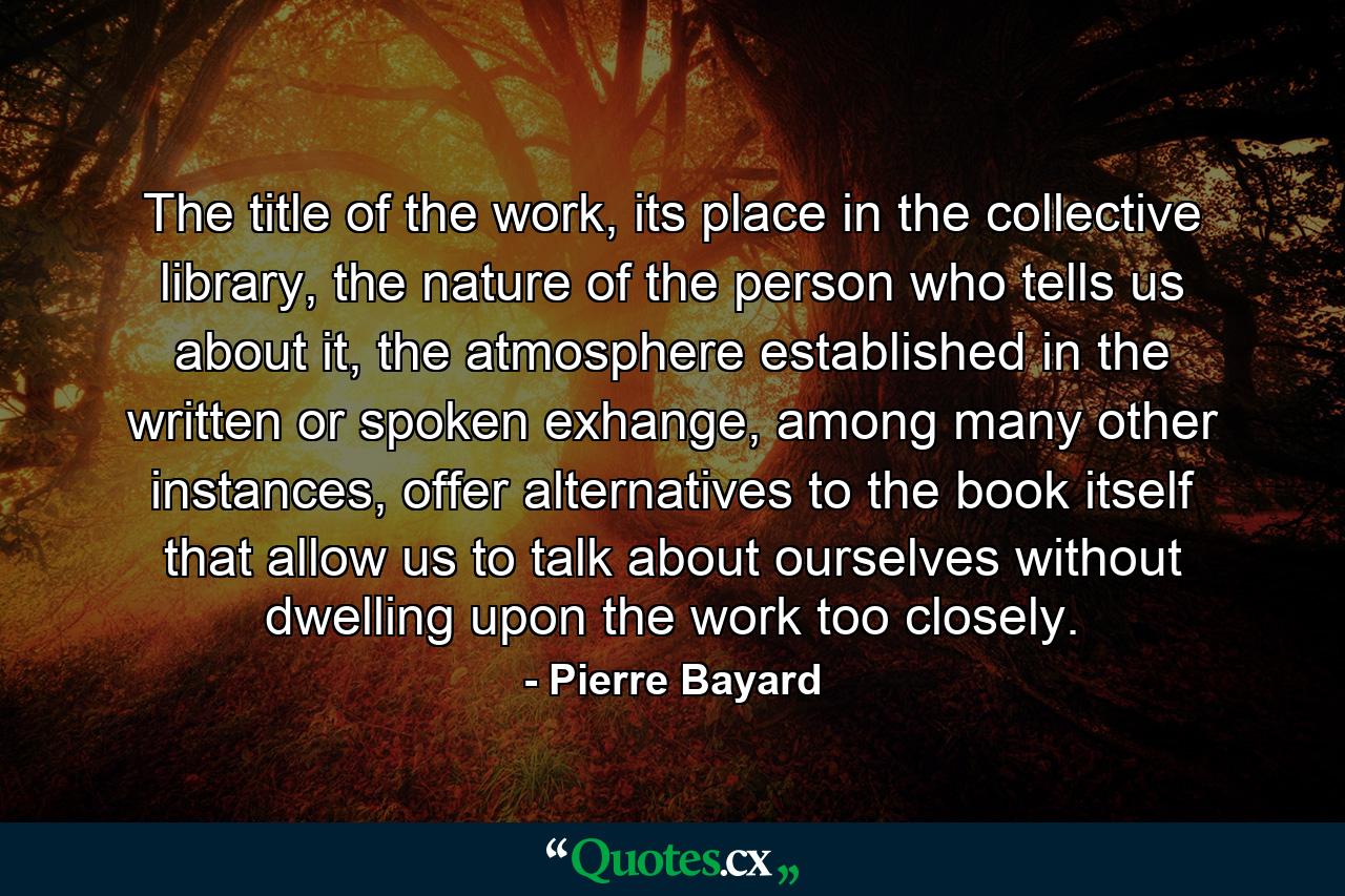 The title of the work, its place in the collective library, the nature of the person who tells us about it, the atmosphere established in the written or spoken exhange, among many other instances, offer alternatives to the book itself that allow us to talk about ourselves without dwelling upon the work too closely. - Quote by Pierre Bayard