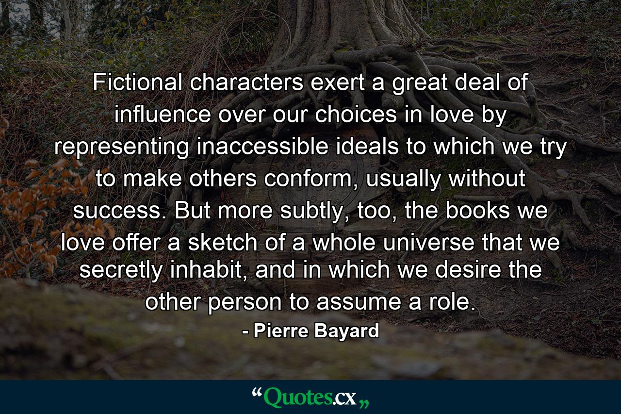 Fictional characters exert a great deal of influence over our choices in love by representing inaccessible ideals to which we try to make others conform, usually without success. But more subtly, too, the books we love offer a sketch of a whole universe that we secretly inhabit, and in which we desire the other person to assume a role. - Quote by Pierre Bayard