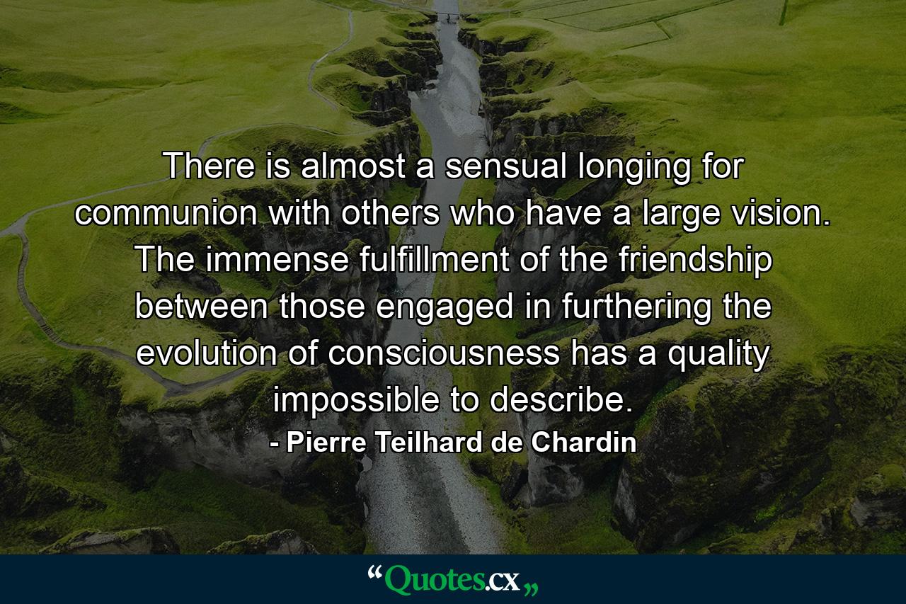 There is almost a sensual longing for communion with others who have a large vision. The immense fulfillment of the friendship between those engaged in furthering the evolution of consciousness has a quality impossible to describe. - Quote by Pierre Teilhard de Chardin