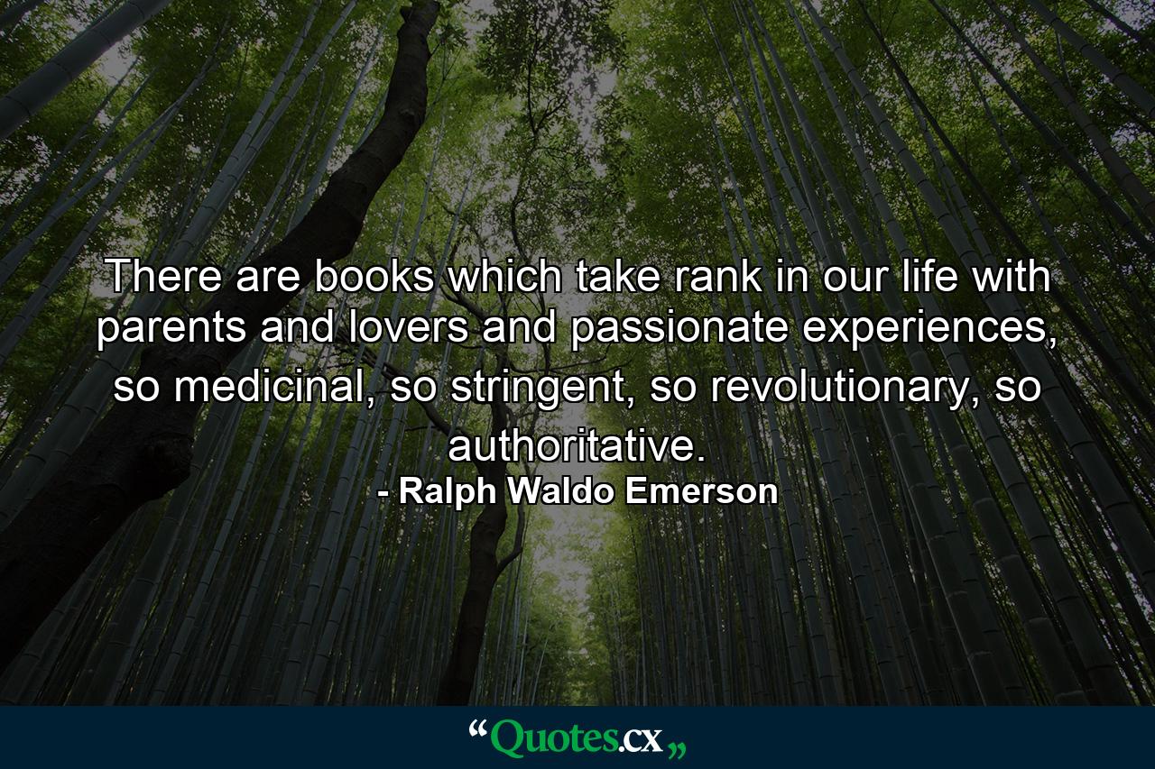 There are books which take rank in our life with parents and lovers and passionate experiences, so medicinal, so stringent, so revolutionary, so authoritative. - Quote by Ralph Waldo Emerson