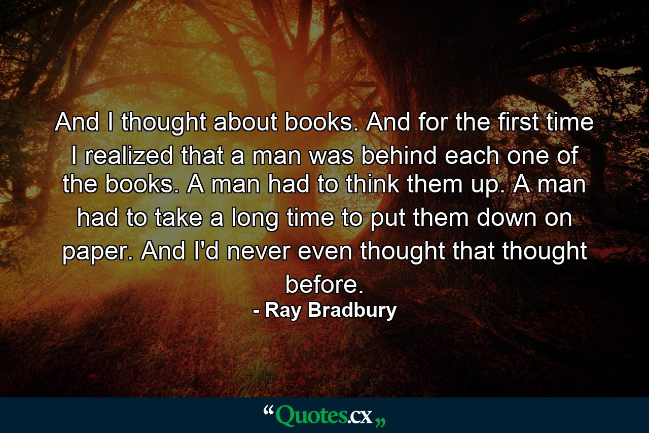 And I thought about books. And for the first time I realized that a man was behind each one of the books. A man had to think them up. A man had to take a long time to put them down on paper. And I'd never even thought that thought before. - Quote by Ray Bradbury