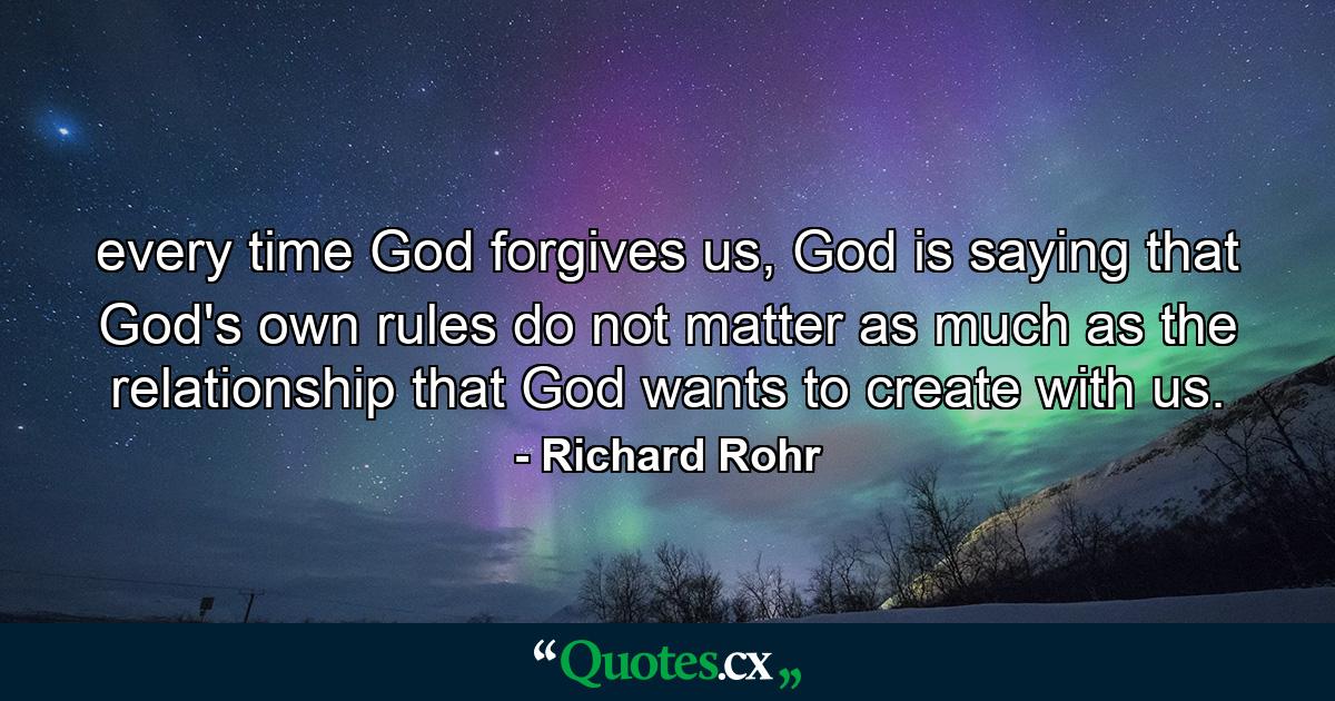 every time God forgives us, God is saying that God's own rules do not matter as much as the relationship that God wants to create with us. - Quote by Richard Rohr