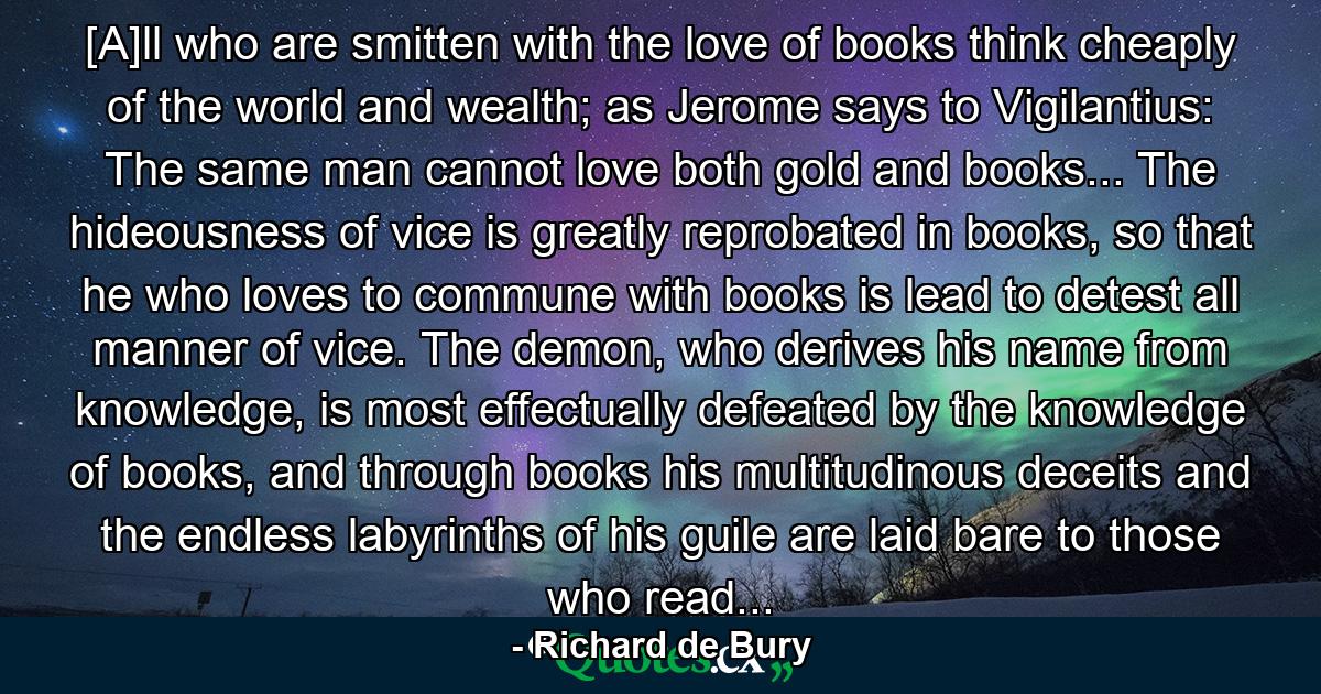 [A]ll who are smitten with the love of books think cheaply of the world and wealth; as Jerome says to Vigilantius: The same man cannot love both gold and books... The hideousness of vice is greatly reprobated in books, so that he who loves to commune with books is lead to detest all manner of vice. The demon, who derives his name from knowledge, is most effectually defeated by the knowledge of books, and through books his multitudinous deceits and the endless labyrinths of his guile are laid bare to those who read... - Quote by Richard de Bury