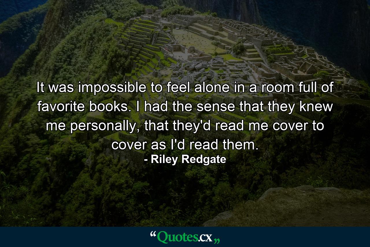 It was impossible to feel alone in a room full of favorite books. I had the sense that they knew me personally, that they'd read me cover to cover as I'd read them. - Quote by Riley Redgate