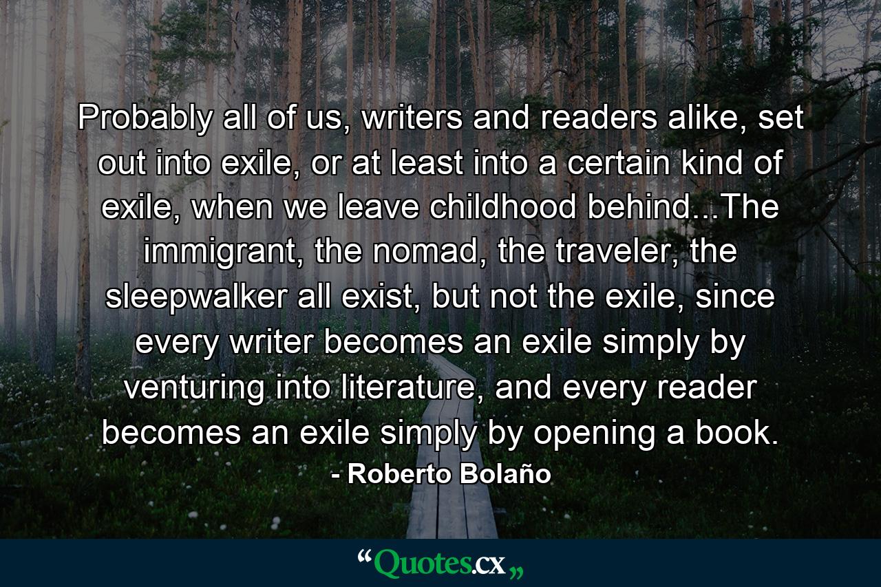 Probably all of us, writers and readers alike, set out into exile, or at least into a certain kind of exile, when we leave childhood behind...The immigrant, the nomad, the traveler, the sleepwalker all exist, but not the exile, since every writer becomes an exile simply by venturing into literature, and every reader becomes an exile simply by opening a book. - Quote by Roberto Bolaño